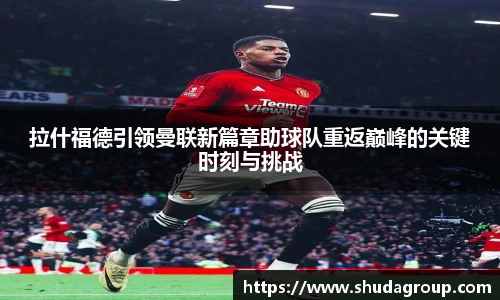 拉什福德引领曼联新篇章助球队重返巅峰的关键时刻与挑战